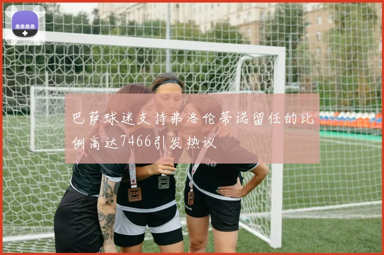 巴萨球迷支持弗洛伦蒂诺留任的比例高达7466引发热议