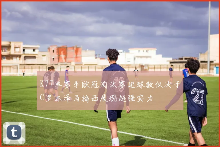 K77单赛季欧冠淘汰赛进球数仅次于C罗本泽马梅西展现超强实力