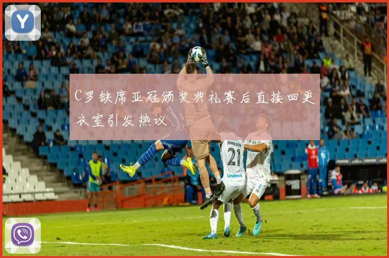 C罗缺席亚冠颁奖典礼赛后直接回更衣室引发热议