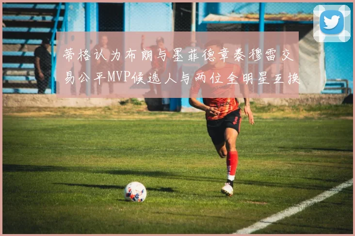 蒂格认为布朗与墨菲德章泰穆雷交易公平MVP候选人与两位全明星互换合理性分析