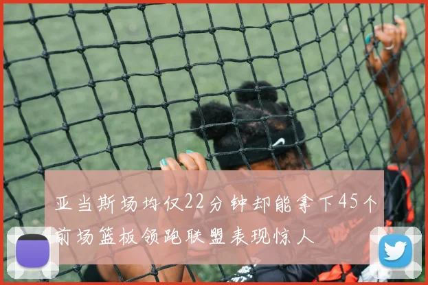 亚当斯场均仅22分钟却能拿下45个前场篮板领跑联盟表现惊人