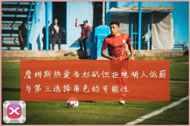 詹姆斯热爱洛杉矶但拒绝湖人低薪与第三选择角色的可能性