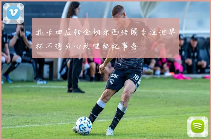 扎卡回应转会切尔西传闻专注世界杯不想分心处理经纪事务