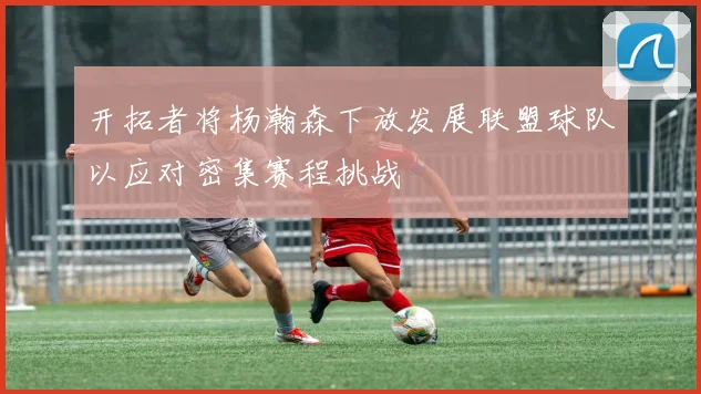 开拓者将杨瀚森下放发展联盟球队以应对密集赛程挑战