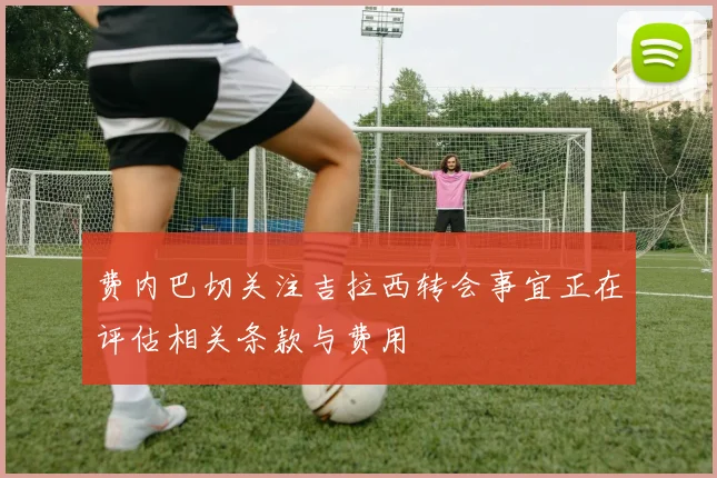费内巴切关注吉拉西转会事宜正在评估相关条款与费用