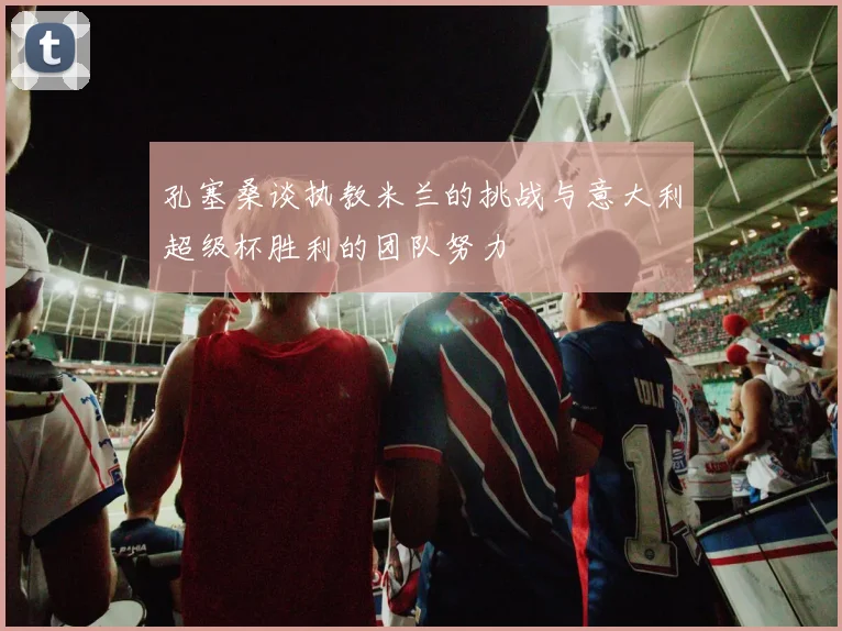 孔塞桑谈执教米兰的挑战与意大利超级杯胜利的团队努力