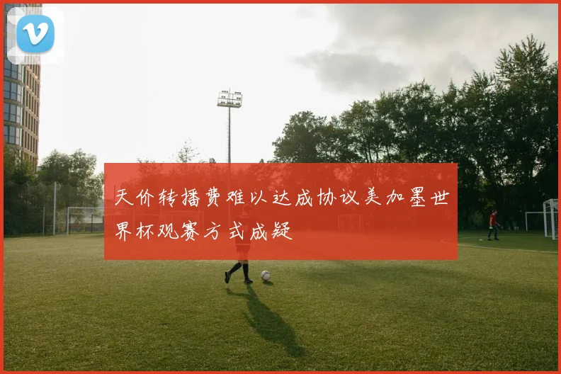 天价转播费难以达成协议美加墨世界杯观赛方式成疑