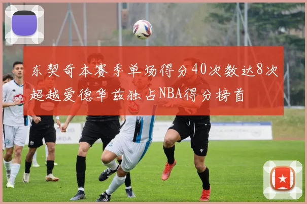 东契奇本赛季单场得分40次数达8次超越爱德华兹独占NBA得分榜首