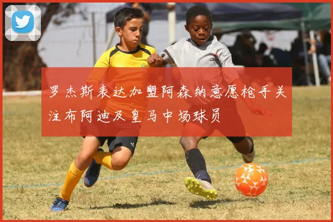 罗杰斯表达加盟阿森纳意愿枪手关注布阿迪及皇马中场球员