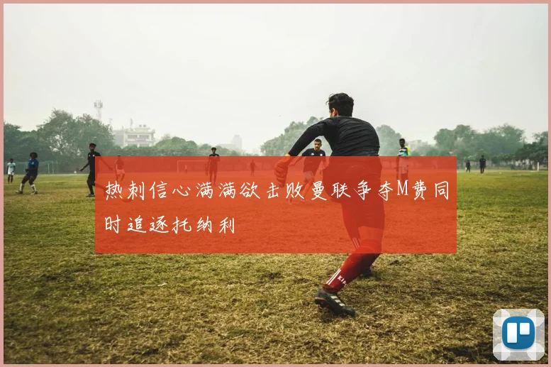 热刺信心满满欲击败曼联争夺M费同时追逐托纳利