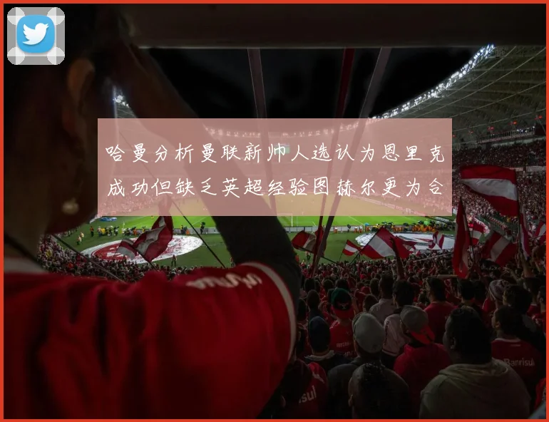 哈曼分析曼联新帅人选认为恩里克成功但缺乏英超经验图赫尔更为合适