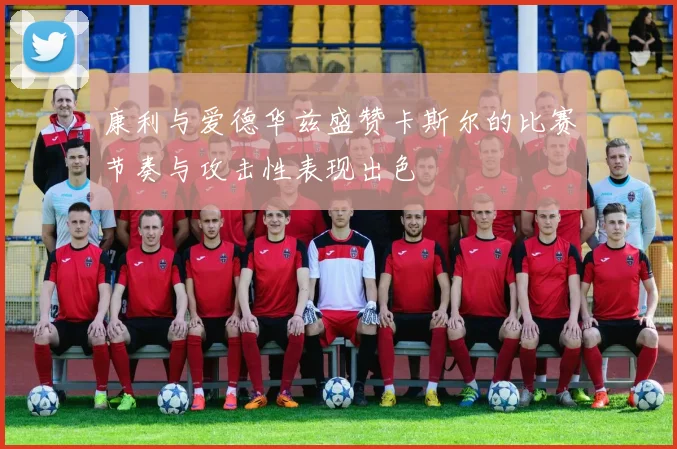 康利与爱德华兹盛赞卡斯尔的比赛节奏与攻击性表现出色
