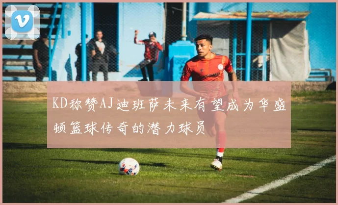 KD称赞AJ迪班萨未来有望成为华盛顿篮球传奇的潜力球员