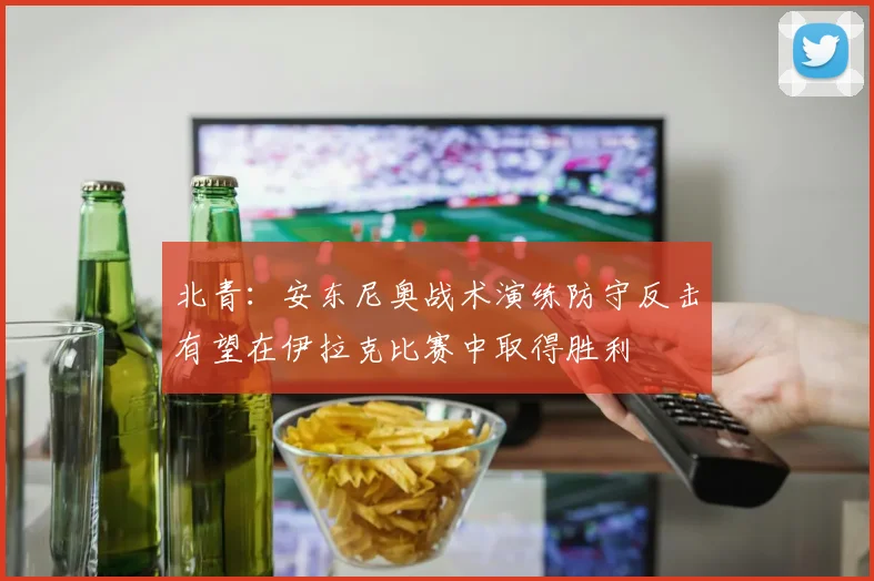 北青：安东尼奥战术演练防守反击有望在伊拉克比赛中取得胜利