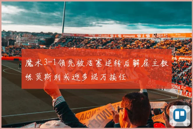 魔术3-1领先被活塞逆转后解雇主教练莫斯利或迎多诺万接任