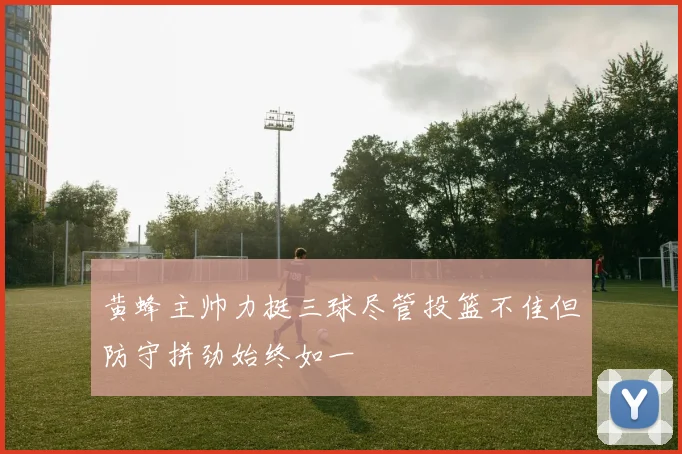 黄蜂主帅力挺三球尽管投篮不佳但防守拼劲始终如一