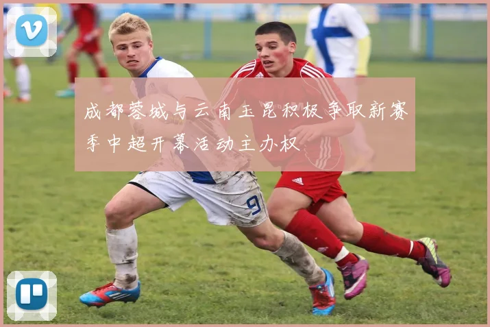 成都蓉城与云南玉昆积极争取新赛季中超开幕活动主办权