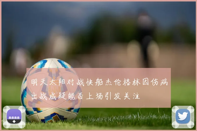 明天太阳对战快船杰伦格林因伤病出战成疑能否上场引发关注