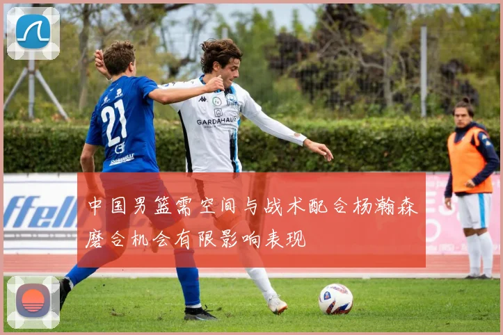 中国男篮需空间与战术配合杨瀚森磨合机会有限影响表现