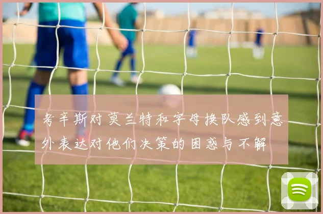 考辛斯对莫兰特和字母换队感到意外表达对他们决策的困惑与不解